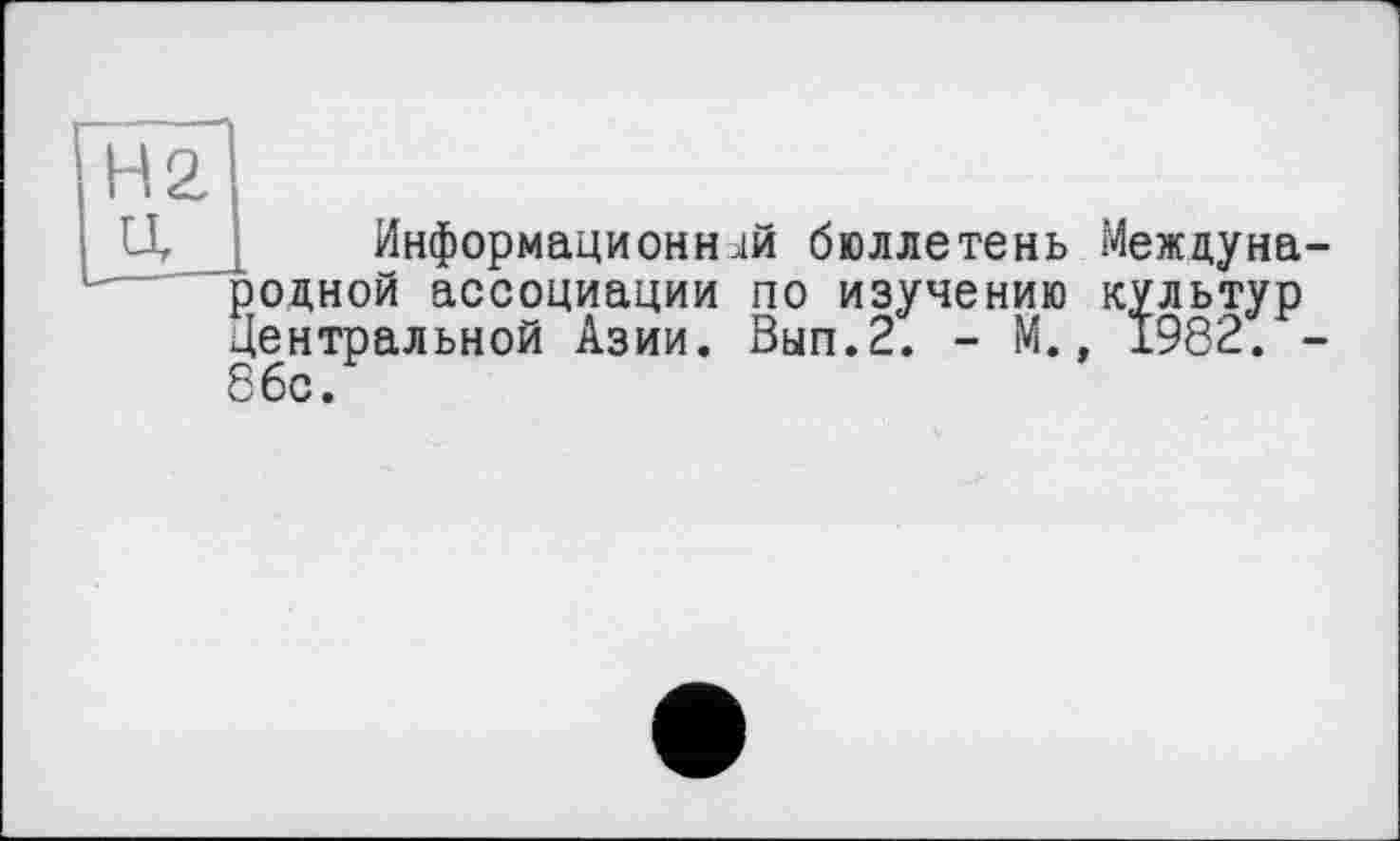 ﻿H 2, U
Информационней бюллетень Международной ассоциации по изучению культур Центральной Азии. Вып.2. - М., 1982. -86с.